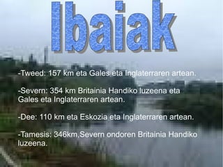 -Tweed: 157 km eta Gales eta Inglaterraren artean.
-Severn: 354 km Britainia Handiko luzeena eta
Gales eta Inglaterraren artean.
-Dee: 110 km eta Eskozia eta Inglaterraren artean.
-Tamesis: 346km,Severn ondoren Britainia Handiko
luzeena.
 