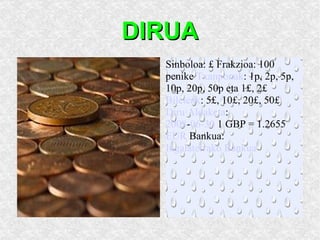 DIRUA DIRUA:  libera  esterlina. Sinboloa: £ Frakzioa: 100 penike  Txanponak : 1p, 2p, 5p, 10p, 20p, 50p eta 1£, 2£  Bileteak : 5£, 10£, 20£, 50£  Diru Aldaketa : 2008 - 06-30  1 GBP = 1.2655  EUR  Bankua:  Ingalaterrako Bankua 