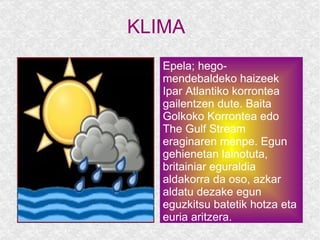 KLIMA  Epela; hego-mendebaldeko haizeek Ipar Atlantiko korrontea gailentzen dute. Baita Golkoko Korrontea edo The Gulf Stream  eraginaren menpe. Egun gehienetan lainotuta, britainiar eguraldia aldakorra da oso, azkar aldatu dezake egun eguzkitsu batetik hotza eta euria aritzera. 