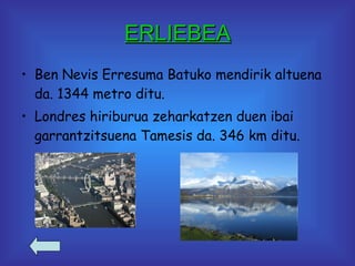 ERLIEBEA Ben Nevis Erresuma Batuko mendirik altuena da. 1344 metro ditu. Londres hiriburua zeharkatzen duen ibai garrantzitsuena Tamesis da. 346 km ditu. 