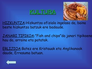 KULTURA HIZKUNTZA :Hizkuntza ofiziala ingelasa da, baina beste hizkuntza batzuk ere badaude. JANARI TIPIKOA :”Fish and chips”da janari tipikoena hau da, arraina eta patatak. ERLIJIOA :Batez ere Kristauak eta Anglikanoak  daude, Erresuma batuan.  