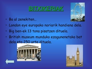 BITXIKERIAK Ba al zenekiten… London eye europako noriarik handiena dela. Big ben-ek 13 tona pisatzen dituela. British museum munduko ezagunenetako bat dela eta 250 urte dituela. 