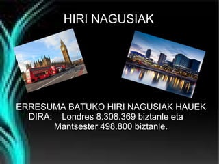 HIRI NAGUSIAK

ERRESUMA BATUKO HIRI NAGUSIAK HAUEK
DIRA: Londres 8.308.369 biztanle eta
Mantsester 498.800 biztanle.

 