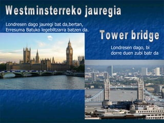Westminsterreko jauregia Londresen dago jauregi bat da,bertan, Erresuma Batuko legebiltzarra batzen da. Londresen dago, bi dorre duen zubi batr da Tower bridge 