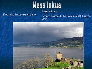 Ness lakua Eskoziako lur garaietan dago. Laku bat da. Jendea esaten du hor munstro bat bizitzen dela 