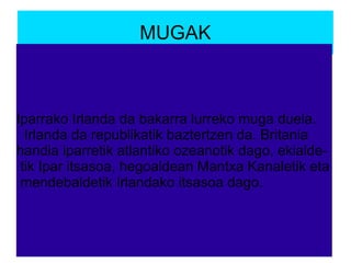 MUGAK
Iparrako Irlanda da bakarra lurreko muga duela.
Irlanda da republikatik baztertzen da. Britania
handia iparretik atlantiko ozeanotik dago, ekialde-
tik Ipar itsasoa, hegoaldean Mantxa Kanaletik eta
mendebaldetik Irlandako itsasoa dago.
 
