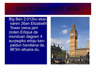 ESKULTURAK (BIG BEN)
● Big Ben 2.012ko ekai-
naren 26an Elizabeth
Tower izena jarri
zioten.Erlojua da
munduan dagoen 4
aurpegiko erloju kan-
paidun handiena da.
96'3m altuera du.
 