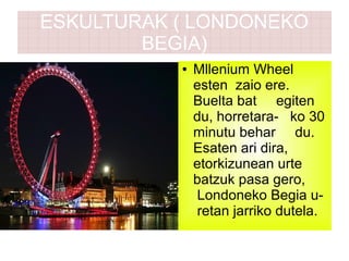 ESKULTURAK ( LONDONEKO
BEGIA)
● Mllenium Wheel
esten zaio ere.
Buelta bat egiten
du, horretara- ko 30
minutu behar du.
Esaten ari dira,
etorkizunean urte
batzuk pasa gero,
Londoneko Begia u-
retan jarriko dutela.
 