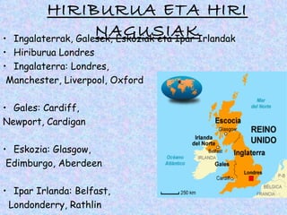 HIRIBURUA ETA HIRI
•
                    NAGUSIAKIrlandak
  Ingalaterrak, Galesek, Eskoziak eta Ipar
• Hiriburua Londres
• Ingalaterra: Londres,
 Manchester, Liverpool, Oxford

• Gales: Cardiff,
Newport, Cardigan

• Eskozia: Glasgow,
 Edimburgo, Aberdeen

• Ipar Irlanda: Belfast,
 Londonderry, Rathlin
 