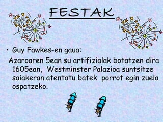 FESTAK

• Guy Fawkes-en gaua:
 Azaroaren 5ean su artifizialak botatzen dira
  1605ean, Westminster Palazioa suntsitze
  saiakeran atentatu batek porrot egin zuela
  ospatzeko.
 