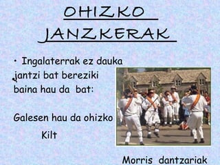 OHIZKO
       JANZKERAK
 • Ingalaterrak ez dauka
•jantzi bat bereziki
 :
 baina hau da bat:

Galesen hau da ohizko jantzia
      Kilt

                       Morris dantzariak
 