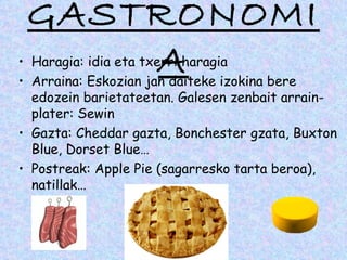 GASTRONOMI
     A
• Haragia: idia eta txerri haragia
• Arraina: Eskozian jan daiteke izokina bere
  edozein barietateetan. Galesen zenbait arrain-
  plater: Sewin
• Gazta: Cheddar gazta, Bonchester gzata, Buxton
  Blue, Dorset Blue…
• Postreak: Apple Pie (sagarresko tarta beroa),
  natillak…
 