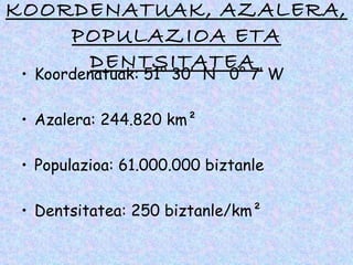 KOORDENATUAK, AZALERA,
    POPULAZIOA ETA
     DENTSITATEA
 • Koordenatuak: 51° 30′  N  0° 7′ W

 • Azalera: 244.820 km²

 • Populazioa: 61.000.000 biztanle

 • Dentsitatea: 250 biztanle/km²
 