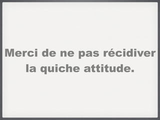 Merci de ne pas récidiver
la quiche attitude.
 