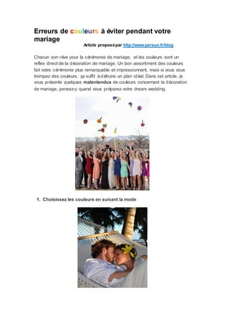 Erreurs de couleurs à éviter pendant votre
mariage
                        Article proposé par http://www.persun.fr/blog

Chacun son rêve pour la cérémonie de mariage, et les couleurs sont un
reflex direct de la décoration de mariage. Un bon assortiment des couleurs
fait votre cérémonie plus remarquable et impressionnant, mais si vous vous
trompez des couleurs, ç suffit à détruire un plan idéal. Dans cet article, je
                         a
vous présente quelques malentendus de couleurs concernant la décoration
de mariage, pensez-y quand vous préparez votre dream wedding.




 1. Choisissez les couleurs en suivant la mode
 