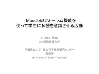 Moodleのフォーラム機能を 
使って学生に多読を意識させる活動 
2014年11月8日 
於：国際教養大学 
秋田県立大学総合科学教育研究センター 
高橋守 
aka Mamoru “Bobby” Takahashi 
 