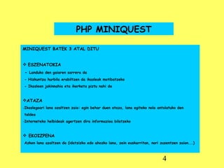 PHP MINIQUEST MINIQUEST BATEK 3 ATAL DITU ESZENATOKIA -  Landuko den gaiaren sarrera da - Hizkuntza hurbila erabiltzen da ikasleak motibatzeko - Ikasleen jakinnahia eta ikerketa piztu nahi da ATAZA Ikaslegoari lana azaltzen zaio: egin behar duen ataza, lana egiteko nola antolatuko den taldea  Interneteko helbideak agertzen dira informazioa bilatzeko EKOIZPENA Azken lana azaltzen da (idatzizko edo ahozko lana, zein euskarritan, nori zuzentzen zaion...) 