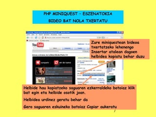 Zure miniquestean bideoa txertatzeko lehenengo Insertar atalean dagoen helbidea kopiatu behar duzu PHP MINIQUEST – ESZENATOKIA BIDEO BAT NOLA TXERTATU Helbide hau kopiatzeko saguaren ezkerraldeko botoiaz klik bat egin eta helbide osotik joan. Helbidea urdinez geratu behar da Gero saguaren eskuineko botoiaz Copiar aukeratu 