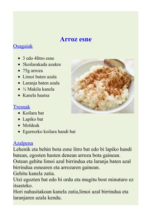 Arroz esne 
Osagaiak 
· 3 edo 4litro esne 
· 5koilarakada azukre 
· 75g arroza 
· Limoi baten azala 
· Laranja baten azala 
· ½ Makila kanela 
· Kanela hautsa 
Tresnak 
· Koilara bat 
· Lapiko bat 
· Moldeak 
· Egurrezko koilara handi bat 
Azalpena 
Lehenik eta behin bota esne litro bat edo bi lapiko handi 
batean, egosten hasten denean arroza bota gainean. 
Ostean gehitu limoi azal birrindua eta laranja baten azal 
birrindua esnearen eta arrozaren gainean. 
Gehitu kanela zatia. 
Utzi egozten bat edo bi ordu eta mugitu bost minuturo ez 
itsasteko. 
Hori nahasitakoan kanela zatia,limoi azal birrindua eta 
laranjaren azala kendu. 
 