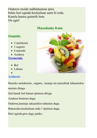 Ondoren molde indibidualean ipini. 
behin hori eginda hozkailuan sartu bi ordu. 
Kanela hautsa gainetik bota. 
On egin! 
Mazedonia fruta 
Osagaiak: 
· 2 melokotoi 
· 3 sagarra 
· 6 marrubi 
· Azukrea 
Tresneriak: 
· Bol 
· Labana 
· 
Azalpena: 
Hasteko melokotoia , sagarra , laranja eta marrubiak labanarekin 
mozten ditugu . 
Zati hauek bol batean ipintzen ditugu 
Azukrea botatzen dugu. 
Ondoren,larainja zukuarekin nahasten dugu. 
Bukatzeko,hozkailuan ordu 1 ipintzen dugu. 
Hori eginda,pres dago jateko. 
 