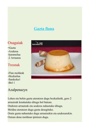 Gazta flana 
Osagaiak 
-Gazta 
-Azukrea 
-karamelua 
-2 Arrautza 
Tresnak 
-Flan moldeak 
-Hozkailua 
-Sardezka1 
-Bol 1 
Azalpenazyn 
Lehen eta behin gazta ateratzen dugu hozkailutik, gero 2 
arrautzak kraskatuko ditugu bol batean. 
Ondoren arrautzak eta azukrea nahastuko ditugu. 
Moldea ateratzen dugu gazta desegiteko. 
Orain gazta nahastuko dugu arrautzekin eta azukrearekin. 
Ostean dena moldean ipintzen dugu. 
 