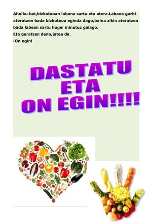 Aholku bat,bizkotxoan labana sartu eta atera.Labana garbi 
ateratzen bada bizkotxoa eginda dago,baina zikin ateratzen 
bada labean sartu hogei minutuz geiago. 
Eta geratzen dena,jatea da. 
¡On egin! 
