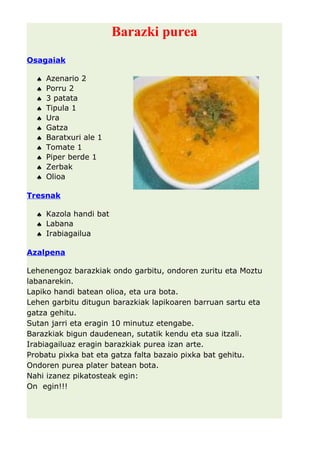 Barazki purea 
Osagaiak 
ª Azenario 2 
ª Porru 2 
ª 3 patata 
ª Tipula 1 
ª Ura 
ª Gatza 
ª Baratxuri ale 1 
ª Tomate 1 
ª Piper berde 1 
ª Zerbak 
ª Olioa 
Tresnak 
ª Kazola handi bat 
ª Labana 
ª Irabiagailua 
Azalpena 
Lehenengoz barazkiak ondo garbitu, ondoren zuritu eta Moztu 
labanarekin. 
Lapiko handi batean olioa, eta ura bota. 
Lehen garbitu ditugun barazkiak lapikoaren barruan sartu eta 
gatza gehitu. 
Sutan jarri eta eragin 10 minutuz etengabe. 
Barazkiak bigun daudenean, sutatik kendu eta sua itzali. 
Irabiagailuaz eragin barazkiak purea izan arte. 
Probatu pixka bat eta gatza falta bazaio pixka bat gehitu. 
Ondoren purea plater batean bota. 
Nahi izanez pikatosteak egin: 
On egin!!! 
 