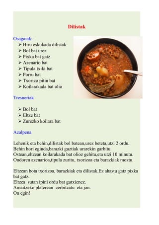 Dilistak 
Osagaiak: 
 Hiru eskukada dilistak 
 Bol bat urez 
 Pixka bat gatz 
 Azenario bat 
 Tipula txiki bat 
 Porru bat 
 Txorizo pitin bat 
 Koilarakada bat olio 
Tresneriak 
 Bol bat 
 Eltze bat 
 Zurezko koilara bat 
Azalpena 
Lehenik eta behin,dilistak bol batean,urez beteta,utzi 2 ordu. 
Behin hori eginda,barazki guztiak urarekin garbitu. 
Ostean,eltzean koilarakada bat olioz gehitu,eta utzi 10 minutu. 
Ondoren azenarioa,tipula zuritu, txorizoa eta barazkiak moztu. 
Eltzean bota txorizoa, barazkiak eta dilistak.Ez ahastu gatz pixka 
bat gatz. 
Eltzea sutan ipini ordu bat gutxienez. 
Amaitzeko platerean zerbitzatu eta jan. 
On egin! 
 