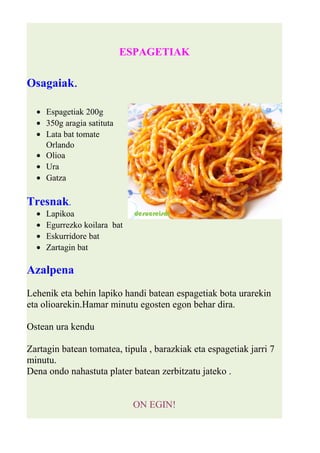 ESPAGETIAK 
Osagaiak. 
· Espagetiak 200g 
· 350g aragia satituta 
· Lata bat tomate 
Orlando 
· Olioa 
· Ura 
· Gatza 
Tresnak. 
· Lapikoa 
· Egurrezko koilara bat 
· Eskurridore bat 
· Zartagin bat 
Azalpena 
Lehenik eta behin lapiko handi batean espagetiak bota urarekin 
eta olioarekin.Hamar minutu egosten egon behar dira. 
Ostean ura kendu 
Zartagin batean tomatea, tipula , barazkiak eta espagetiak jarri 7 
minutu. 
Dena ondo nahastuta plater batean zerbitzatu jateko . 
ON EGIN! 
 