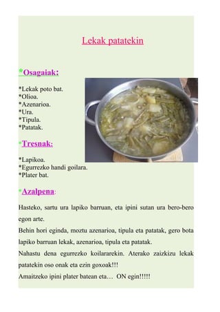 Lekak patatekin 
* Osagaiak : 
*Lekak poto bat. 
*Olioa. 
*Azenarioa. 
*Ura. 
*Tipula. 
*Patatak. 
* Tresnak : 
*Lapikoa. 
*Egurrezko handi goilara. 
*Plater bat. 
*Azalpena: 
Hasteko, sartu ura lapiko barruan, eta ipini sutan ura bero-bero 
egon arte. 
Behin hori eginda, moztu azenarioa, tipula eta patatak, gero bota 
lapiko barruan lekak, azenarioa, tipula eta patatak. 
Nahastu dena egurrezko koilararekin. Aterako zaizkizu lekak 
patatekin oso onak eta ezin goxoak!!! 
Amaitzeko ipini plater batean eta… ON egin!!!!! 
 