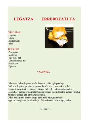 LEGATZA ERREBOZATUTA 
OSAGAIAK 
-Legatza 
-Olioa 
-2 arrautzak 
-irina 
TRESNAK 
-Zartagina 
-sardezka 
-Bol txiki bat 
-Labana handi bat 
-Taula bat 
-2 plater 
AZALPENA 
Lehen eta behin legatza taula batean zatika egingo dugu. 
Ondoren legatza garbitu , espinak kendu eta eskamak ere bai . 
Ostean 2 arrautzak gehituko ditugu bol txiki batean,irabiatzeko 
Behin hori eginda irina plater batean botako dugu ,legatza zatiak irinatik 
pasatuko ditugu eta gero arrautzetatik . 
Olioa zartaginan botako dugu gero bero egongo,denean 
legatza zartaginan ipiniko dugu, frijitzeko eta prest dago jateko. 
ON EGIN . 
 