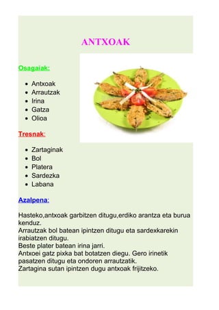 ANTXOAK 
Osagaiak: 
· Antxoak 
· Arrautzak 
· Irina 
· Gatza 
· Olioa 
Tresnak : 
· Zartaginak 
· Bol 
· Platera 
· Sardezka 
· Labana 
Azalpena : 
Hasteko,antxoak garbitzen ditugu,erdiko arantza eta burua 
kenduz. 
Arrautzak bol batean ipintzen ditugu eta sardexkarekin 
irabiatzen ditugu. 
Beste plater batean irina jarri. 
Antxoei gatz pixka bat botatzen diegu. Gero irinetik 
pasatzen ditugu eta ondoren arrautzatik. 
Zartagina sutan ipintzen dugu antxoak frijitzeko. 
 