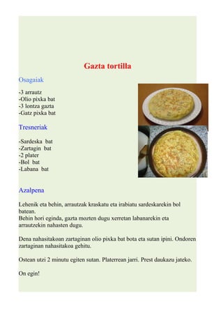 Gazta tortilla 
Osagaiak 
-3 arrautz 
-Olio pixka bat 
-3 lontza gazta 
-Gatz pixka bat 
Tresneriak 
-Sardeska bat 
-Zartagin bat 
-2 plater 
-Bol bat 
-Labana bat 
Azalpena 
Lehenik eta behin, arrautzak kraskatu eta irabiatu sardeskarekin bol 
batean. 
Behin hori eginda, gazta mozten dugu xerretan labanarekin eta 
arrautzekin nahasten dugu. 
Dena nahasitakoan zartaginan olio pixka bat bota eta sutan ipini. Ondoren 
zartaginan nahasitakoa gehitu. 
Ostean utzi 2 minutu egiten sutan. Platerrean jarri. Prest daukazu jateko. 
On egin! 
 