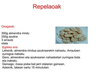 Egiteko era:
Lehenik, almendra irindua azukrearekin nahastu. Arrautzen
zuringoa irabiatu.
Gero, almendren eta azukrearen nahasketari zuringoa bota
eta irabiatu.
Geroago, masa pixka bat jarri olataren gainean.
Azkenik, labean sartu 15 minututan.
Osagaiak:
300g almendra irindu
250g azukre
3 arrautz
olata
Repelaoak
 
