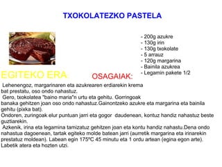              
     
OSAGAIAK:
 Lehenengoz, margarinaren eta azukrearen erdiarekin krema 
bat prestatu, oso ondo nahastuz.
 Gero, txokolatea "baino maria"n urtu eta gehitu. Gorringoak
banaka gehitzen joan oso ondo nahastuz.Gainontzeko azukre eta margarina eta bainila 
gehitu (pixka bat).
Ondoren, zuringoak elur puntuan jarri eta gogor  daudenean, kontuz handiz nahastuz beste 
guztiarekin.
 Azkenik, irina eta legamina tamizatuz gehitzen joan eta kontu handiz nahastu.Dena ondo 
nahastua dagoenean, tartak egiteko molde batean jarri (aurretik margarina eta irinarekin 
prestatuz moldean). Labean egin 175ºC 45 minutu eta 1 ordu artean (egina egon arte). 
Labetik atera eta hozten utzi.
 
- 200g azukre 
- 130g irin 
- 130g txokolate
- 5 arrauz 
- 120g margarina 
- Bainila azukrea 
- Legamin pakete 1/2
EGITEKO ERA:
TXOKOLATEZKO PASTELA
 