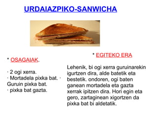 * OSAGAIAK.
· 2 ogi xerra.
· Mortadela pixka bat. ·
Guruin pixka bat.
· pixka bat gazta.
* EGITEKO ERA
Lehenik, bi ogi xerra guruinarekin
igurtzen dira, alde batetik eta
bestetik. ondoren, ogi baten
ganean mortadela eta gazta
xerrak ipitzen dira. Hori egin eta
gero, zartaginean xigortzen da
pixka bat bi aldetatik.
URDAIAZPIKO-SANWICHA
 
