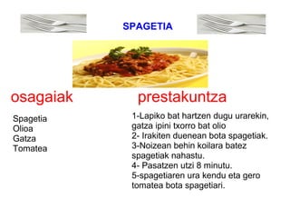 osagaiak prestakuntza
Spagetia
Olioa
Gatza
Tomatea
1-Lapiko bat hartzen dugu urarekin,
gatza ipini txorro bat olio
2- Irakiten duenean bota spagetiak.
3-Noizean behin koilara batez
spagetiak nahastu.
4- Pasatzen utzi 8 minutu.
5-spagetiaren ura kendu eta gero
tomatea bota spagetiari.
SPAGETIA
 