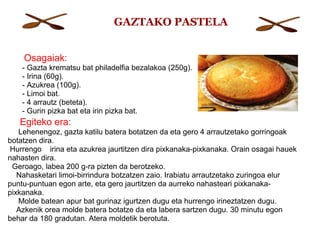 Osagaiak:
- Gazta krematsu bat philadelfia bezalakoa (250g).
- Irina (60g).
- Azukrea (100g).
- Limoi bat.
- 4 arrautz (beteta).
- Gurin pizka bat eta irin pizka bat.
Egiteko era:
Lehenengoz, gazta katilu batera botatzen da eta gero 4 arrautzetako gorringoak
botatzen dira.
Hurrengo irina eta azukrea jaurtitzen dira pixkanaka-pixkanaka. Orain osagai hauek
nahasten dira.
Geroago, labea 200 g-ra pizten da berotzeko.
Nahasketari limoi-birrindura botzatzen zaio. Irabiatu arrautzetako zuringoa elur
puntu-puntuan egon arte, eta gero jaurtitzen da aurreko nahasteari pixkanaka-
pixkanaka.
Molde batean apur bat gurinaz igurtzen dugu eta hurrengo irineztatzen dugu.
Azkenik orea molde batera botatze da eta labera sartzen dugu. 30 minutu egon
behar da 180 gradutan. Atera moldetik berotuta.
GAZTAKO PASTELA
 