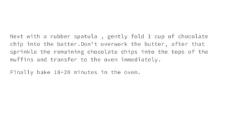 Next with a rubber spatula , gently fold 1 cup of chocolate
chip into the batter.Don't overwork the butter, after that
sprinkle the remaining chocolate chips into the tops of the
muffins and transfer to the oven immediately.
Finally bake 18-20 minutes in the oven.
 