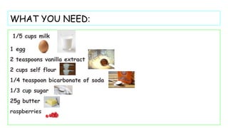 WHAT YOU NEED:
1/5 cups milk
1 egg
2 teaspoons vanilla extract
2 cups self flour
1/4 teaspoon bicarbonate of soda
1/3 cup sugar
25g butter
raspberries
 