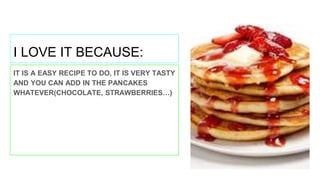 I LOVE IT BECAUSE:
IT IS A EASY RECIPE TO DO, IT IS VERY TASTY
AND YOU CAN ADD IN THE PANCAKES
WHATEVER(CHOCOLATE, STRAWBERRIES…)
 