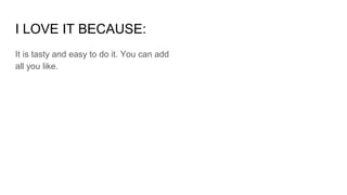 I LOVE IT BECAUSE:
It is tasty and easy to do it. You can add
all you like.
 