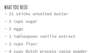 WHAT YOU NEED:
- 21 sticks unsalted butter
- 2 cups sugar
- 2 eggs
- 1 tablespoon vanilla extract
- 2 cups flour
- 4 cups Dutch process cocoa powder
 