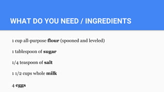 WHAT DO YOU NEED / INGREDIENTS
1 cup all-purpose flour (spooned and leveled)
1 tablespoon of sugar
1/4 teaspoon of salt
1 1/2 cups whole milk
4 eggs
 