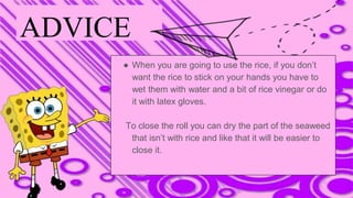 ADVICE
● When you are going to use the rice, if you don’t
want the rice to stick on your hands you have to
wet them with water and a bit of rice vinegar or do
it with latex gloves.
To close the roll you can dry the part of the seaweed
that isn’t with rice and like that it will be easier to
close it.
 