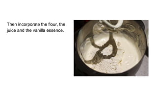 Then incorporate the flour, the
juice and the vanilla essence.
 
