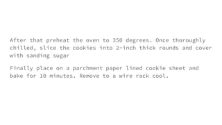 After that preheat the oven to 350 degrees. Once thoroughly
chilled, slice the cookies into 2-inch thick rounds and cover
with sanding sugar
Finally place on a parchment paper lined cookie sheet and
bake for 10 minutes. Remove to a wire rack cool.
 