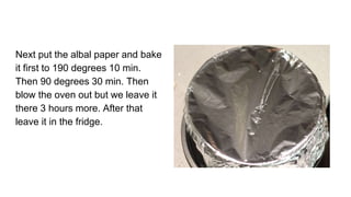 Next put the albal paper and bake
it first to 190 degrees 10 min.
Then 90 degrees 30 min. Then
blow the oven out but we leave it
there 3 hours more. After that
leave it in the fridge.
 