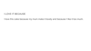 I LOVE IT BECAUSE
I love this cake because my mum make it lovely and because I like it too much.
 