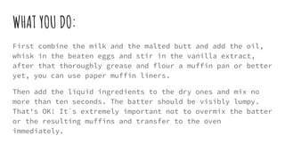 WHAT YOU DO:
First combine the milk and the malted butt and add the oil,
whisk in the beaten eggs and stir in the vanilla extract,
after that thoroughly grease and flour a muffin pan or better
yet, you can use paper muffin liners.
Then add the liquid ingredients to the dry ones and mix no
more than ten seconds. The batter should be visibly lumpy.
That's OK! It´s extremely important not to overmix the batter
or the resulting muffins and transfer to the oven
immediately.
 